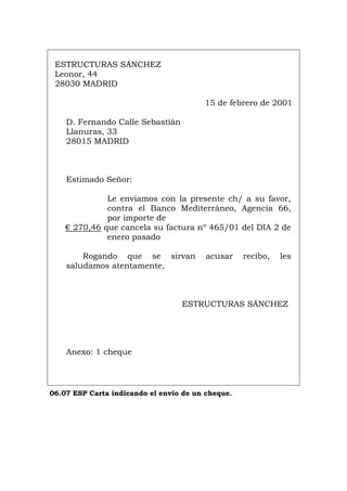 ESTRUCTURAS SÁNCHEZ
Leonor, 44
28030 MADRID
15 de febrero de 2001
D. Fernando Calle Sebastián
Llanuras, 33
28015 MADRID
Estimado Señor:
Le enviamos con la presente ch/ a su favor,
contra el Banco Mediterráneo, Agencia 66,
por importe de
€ 270,46 que cancela su factura nº 465/01 del DIA 2 de
enero pasado
Rogando que se sirvan acusar recibo, les
saludamos atentamente,
ESTRUCTURAS SÁNCHEZ
Anexo: 1 cheque
06.07 ESP Carta indicando el envío de un cheque.
Português Italiano Deutsch English Français
 