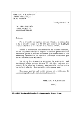 FELICIANO & RODRÍGUEZ
General Fernández, 23
28019 MADRID
23 de julio de 2001
TALLERES ALMERÍA
Parque Natural, 30
08030 BARCELONA
Señores:
Por la presente, les rogamos acepten retirar de la circulación
la L/ a nuestro cargo y a 30 d/f, por importe de € 264,45
correspondiente a la cancelación de su factura nº 454.
Debido a numerosas circunstancias de carácter eventual,
nos es imposible atender al pago de la misma, permitiéndonos
informarle que es la primera ocasión en que tal dificultad se nos
presenta y recordándole las regulares relaciones comerciales que
con su firma venimos realizando.
Por tanto, les agradecería aceptaran la sustitución del
mencionado efecto, por dos letras a 30 y 60 días, cada una por
importe de la mitad de la deuda, incrementada con los gastos
que de la devolución y la renovación pudieran derivarse.
Esperando que les será posible aceptar mi petición, que de
antemano agradezco, les saludamos atentamente,
FELICIANO & RODRÍGUEZ
(firma)
06.08 ESP Carta solicitando el aplazamiento de una letra.
Português Italiano Deutsch English Français
 