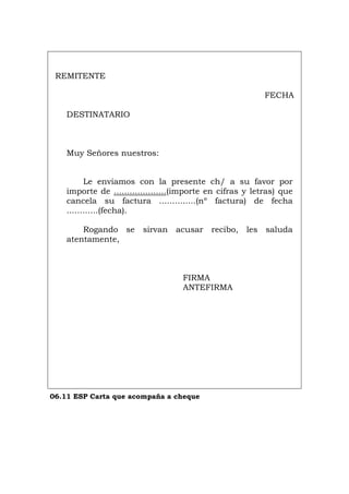 REMITENTE
FECHA
DESTINATARIO
Muy Señores nuestros:
Le enviamos con la presente ch/ a su favor por
importe de ....................(importe en cifras y letras) que
cancela su factura ..............(nº factura) de fecha
............(fecha).
Rogando se sirvan acusar recibo, les saluda
atentamente,
FIRMA
ANTEFIRMA
06.11 ESP Carta que acompaña a cheque
Português Italiano Deutsch English Français
 
