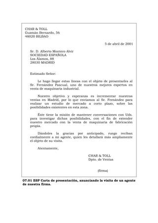 CHAR & TOLL
Guzmán Bernardo, 56
48020 BILBAO
5 de abril de 2001
Sr. D. Alberto Montero Alvir
SOCIEDAD ESPAÑOLA
Los Álamos, 88
28030 MADRID
Estimado Señor:
Le hago llegar estas líneas con el objeto de presentarles al
Sr. Fernández Pascual, uno de nuestros mejores expertos en
venta de maquinaria industrial.
Nuestro objetivo y esperanza es incrementar nuestras
ventas en Madrid, por lo que enviamos al Sr. Fernández para
realizar un estudio de mercado a corto plazo, sobre las
posibilidades existentes en esta zona.
Éste tiene la misión de mantener conversaciones con Uds.
para investigar dichas posibilidades, con el fin de extender
nuestro mercado con la venta de maquinaria de fabricación
propia.
Dándoles la gracias por anticipado, ruego reciban
cordialmente a mi agente, quien les detallará más ampliamente
el objeto de su visita.
Atentamente,
CHAR & TOLL
Dpto. de Ventas
(firma)
07.01 ESP Carta de presentación, anunciando la visita de un agente
de nuestra firma.
Português Italiano Deutsch English Français
 