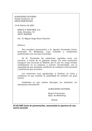 ALMACENES OLIVIERA
Tomás Gutiérrez, 32
08040 BARCELONA
14 de febrero de 2001
BRAVO Y SÁNCHEZ, S.A.
Avda. Bruselas, 52
28047 MADRID
Att.: D. Miguel Ángel Bravo Sanchís
Señores:
Nos complace presentarles a D. Agustín Fernández Costa,
licenciado en Marketing, cuya seriedad y condiciones
profesionales nos son bien conocidas.
El Sr. Fernández ha colaborado repetidas veces con
nosotros, a través de su gabinete propio. En estos momentos
inaugura una sucursal en Madrid, por lo que les ruego reciban
cordialmente en su empresa a nuestro recomendado, con la
seguridad de que quedarán satisfecho de cualquier trato personal
y profesional que acuerden.
Les estaremos muy agradecidos si facilitan su visita y
confiamos en que tendrán la amabilidad de recibirle con gran
interés.
Confiando en que sabrán disculpar las molestias, les
saludamos atentamente.
ALMACENES OLIVIERA
Raquel Fuensanta
Dpto. de Marketing
(firma)
07.02 ESP Carta de presentación, anunciando la apertura de una
nueva sucursal.
Português Italiano Deutsch English Français
 