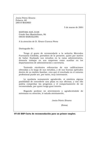 Jesús Prieto Álvarez
Folseca, 60
28010 MADRID
5 de marzo de 2001
EDITORA SAN JUAN
Conde San Maximiliano, 86
08030 BARCELONA
A la atención de D. Álvaro Cuenca Pérez
Distinguido Sr.:
Tengo el gusto de recomendarle a la señorita Mercedes
Fuensanta Córdoba, portadora de la presente, quien por motivo
de haber finalizado sus estudios en la rama administrativa,
desearía trabajar en sus empresas como auxiliar en los
departamentos de administración o secretaria.
Teniendo excelentes referencias de sus calificaciones
obtenidas a lo largo de sus estudios, y de sus buenas aptitudes
dentro de su ámbito familiar, creo que el resultado en el entorno
profesional puede ser, por tanto, muy interesante.
Le quedaría sumamente agradecido, si existiera alguna
posibilidad de concederle una plaza en sus oficinas, y con ello
podría comprobar los progresos y el comportamiento de mi
recomendada, por quien tengo gran interés.
Rogando perdone mi atrevimiento y agradeciéndole de
antemano su atención, le saluda atentamente,
Jesús Prieto Álvarez
(firma)
07.03 ESP Carta de recomendación para un primer empleo.
Português Italiano Deutsch English Français
 