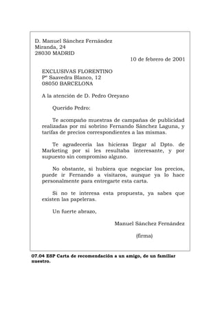 D. Manuel Sánchez Fernández
Miranda, 24
28030 MADRID
10 de febrero de 2001
EXCLUSIVAS FLORENTINO
Pº Saavedra Blanco, 12
08050 BARCELONA
A la atención de D. Pedro Oreyano
Querido Pedro:
Te acompaño muestras de campañas de publicidad
realizadas por mi sobrino Fernando Sánchez Laguna, y
tarifas de precios correspondientes a las mismas.
Te agradecería las hicieras llegar al Dpto. de
Marketing por si les resultaba interesante, y por
supuesto sin compromiso alguno.
No obstante, si hubiera que negociar los precios,
puede ir Fernando a visitaros, aunque ya lo hace
personalmente para entregarte esta carta.
Si no te interesa esta propuesta, ya sabes que
existen las papeleras.
Un fuerte abrazo,
Manuel Sánchez Fernández
(firma)
07.04 ESP Carta de recomendación a un amigo, de un familiar
nuestro.
Português Italiano Deutsch English Français
 