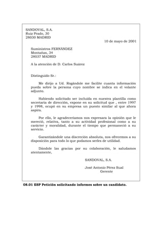 SANDOVAL, S.A.
Ruiz Prado, 30
28030 MADRID
10 de mayo de 2001
Suministros FERNÁNDEZ
Montañas, 34
28037 MADRID
A la atención de D. Carlos Suárez
Distinguido Sr.:
Me dirijo a Ud. Rogándole me facilite cuanta información
pueda sobre la persona cuyo nombre se indica en el volante
adjunto.
Habiendo solicitado ser incluida en nuestra plantilla como
secretaria de dirección, expone en su solicitud que , entre 1997
y 1998, ocupó en su empresa un puesto similar al que ahora
aspira.
Por ello, le agradeceríamos nos expresara la opinión que le
mereció, relativa, tanto a su actividad profesional como a su
carácter y moralidad, durante el tiempo que permaneció a su
servicio.
Garantizándole una discreción absoluta, nos ofrecemos a su
disposición para todo lo que podamos serles de utilidad.
Dándole las gracias por su colaboración, le saludamos
atentamente,
SANDOVAL, S.A.
José Antonio Pérez Sual
Gerente
08.01 ESP Petición solicitando informes sobre un candidato.
Português Italiano Deutsch English Français
 