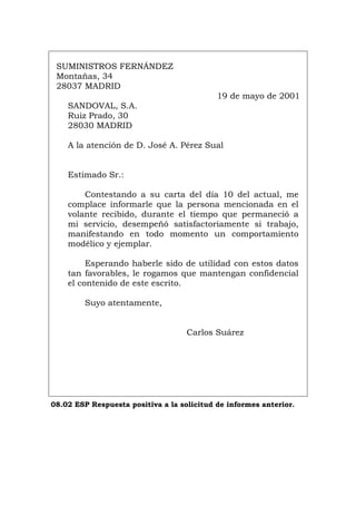 SUMINISTROS FERNÁNDEZ
Montañas, 34
28037 MADRID
19 de mayo de 2001
SANDOVAL, S.A.
Ruiz Prado, 30
28030 MADRID
A la atención de D. José A. Pérez Sual
Estimado Sr.:
Contestando a su carta del día 10 del actual, me
complace informarle que la persona mencionada en el
volante recibido, durante el tiempo que permaneció a
mi servicio, desempeñó satisfactoriamente si trabajo,
manifestando en todo momento un comportamiento
modélico y ejemplar.
Esperando haberle sido de utilidad con estos datos
tan favorables, le rogamos que mantengan confidencial
el contenido de este escrito.
Suyo atentamente,
Carlos Suárez
08.02 ESP Respuesta positiva a la solicitud de informes anterior.
Português Italiano Deutsch English Français
 