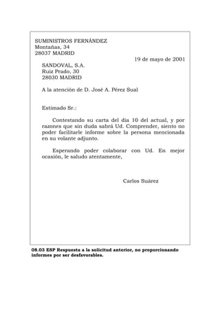 SUMINISTROS FERNÁNDEZ
Montañas, 34
28037 MADRID
19 de mayo de 2001
SANDOVAL, S.A.
Ruiz Prado, 30
28030 MADRID
A la atención de D. José A. Pérez Sual
Estimado Sr.:
Contestando su carta del día 10 del actual, y por
razones que sin duda sabrá Ud. Comprender, siento no
poder facilitarle informe sobre la persona mencionada
en su volante adjunto.
Esperando poder colaborar con Ud. En mejor
ocasión, le saludo atentamente,
Carlos Suárez
08.03 ESP Respuesta a la solicitud anterior, no proporcionando
informes por ser desfavorables.
Português Italiano Deutsch English Français
 