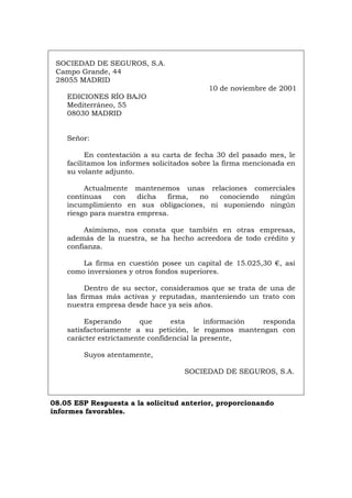 SOCIEDAD DE SEGUROS, S.A.
Campo Grande, 44
28055 MADRID
10 de noviembre de 2001
EDICIONES RÍO BAJO
Mediterráneo, 55
08030 MADRID
Señor:
En contestación a su carta de fecha 30 del pasado mes, le
facilitamos los informes solicitados sobre la firma mencionada en
su volante adjunto.
Actualmente mantenemos unas relaciones comerciales
continuas con dicha firma, no conociendo ningún
incumplimiento en sus obligaciones, ni suponiendo ningún
riesgo para nuestra empresa.
Asimismo, nos consta que también en otras empresas,
además de la nuestra, se ha hecho acreedora de todo crédito y
confianza.
La firma en cuestión posee un capital de 15.025,30 €, así
como inversiones y otros fondos superiores.
Dentro de su sector, consideramos que se trata de una de
las firmas más activas y reputadas, manteniendo un trato con
nuestra empresa desde hace ya seis años.
Esperando que esta información responda
satisfactoriamente a su petición, le rogamos mantengan con
carácter estrictamente confidencial la presente,
Suyos atentamente,
SOCIEDAD DE SEGUROS, S.A.
08.05 ESP Respuesta a la solicitud anterior, proporcionando
informes favorables.
Português Italiano Deutsch English Français
 