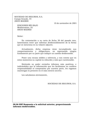 SOCIEDAD DE SEGUROS, S.A.
Campo Grande, 44
28055 MADRID
10 de noviembre de 2001
EDICIONES RÍO BAJO
Mediterráneo, 55
08030 MADRID
Señor:
En contestación a su carta de fecha 30 del pasado mes,
lamentamos tener que informar desfavorablemente de la forma
que se menciona en su volante adjunto.
Actualmente, dicha empresa viene incumpliendo sus
comportamientos y obligaciones, no expresando ningún
fundamento por su parte que indique un cambio desfavorable.
Posee una escasa solidez y solvencia, y nos consta que en
estos momentos su capital es reducido y más que cuestionable.
Sintiendo no poder enviarles informes más positivos, e
indicándoles que la información que les facilitamos no conlleva
responsabilidad ni compromiso por nuestra parte, les rogamos
mantengan la presente en el más estricto secreto.
Les saludamos atentamente,
SOCIEDAD DE SEGUROS, S.A.
08.06 ESP Respuesta a la solicitud anterior, proporcionando
informes desfavorables.
Português Italiano Deutsch English Français
 