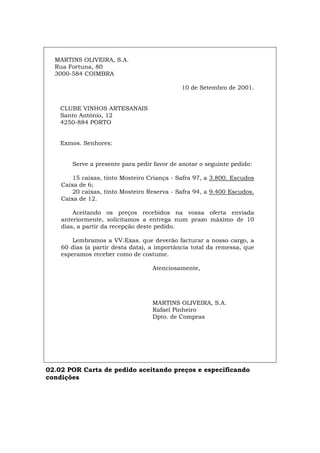 MARTINS OLIVEIRA, S.A.
Rua Fortuna, 80
3000-584 COIMBRA
10 de Setembro de 2001.
CLUBE VINHOS ARTESANAIS
Santo António, 12
4250-884 PORTO
Exmos. Senhores:
Serve a presente para pedir favor de anotar o seguinte pedido:
15 caixas, tinto Mosteiro Criança - Safra 97, a 3.800. Escudos
Caixa de 6;
20 caixas, tinto Mosteiro Reserva - Safra 94, a 9.400 Escudos.
Caixa de 12.
Aceitando os preços recebidos na vossa oferta enviada
anteriormente, solicitamos a entrega num prazo máximo de 10
dias, a partir da recepção deste pedido.
Lembramos a VV.Exas. que deverão facturar a nosso cargo, a
60 dias (a partir desta data), a importância total da remessa, que
esperamos receber como de costume.
Atenciosamente,
MARTINS OLIVEIRA, S.A.
Rafael Pinheiro
Dpto. de Compras
02.02 POR Carta de pedido aceitando preços e especificando
condições
Español Italiano Deutsch English Français
 