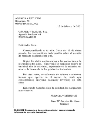 AGENCIA Y ESTUDIOS
Rosanna, 78
08090 BARCELONA
15 de febrero de 2001
GRANDE Y SAMUEL, S.A.
Agustín Robledo, 44
28055 MADRID
Estimados Sres.:
Correspondiendo a su atta. Carta del 17 de enero
pasado, les transmitimos información sobre el estudio
de mercado solicitado por Uds.
Según los datos contrastados y las cotizaciones de
los últimos dos años, el mercado se mantiene dentro de
un nivel alto de actividad, esperando en lo sucesivo un
alza en la demanda de los productos indicados.
Por otra parte, actualmente no existen numerosas
formas que operen en el sector, de modo que
consideramos oportuna cualquier inversión en esta
zona.
Esperando haberles sido de utilidad, les saludamos
atentamente,
AGENCIA Y ESTUDIOS
Rosa Mª Puertas Gutiérrez
Gerente
08.08 ESP Respuesta a la petición anterior, proporcionando
informes de mercado favorables.
Português Italiano Deutsch English Français
 