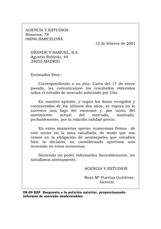 AGENCIA Y ESTUDIOS
Rosanna, 78
08090 BARCELONA
15 de febrero de 2001
GRANDE Y SAMUEL, S.A.
Agustín Robledo, 44
28055 MADRID
Estimados Sres.:
Correspondiendo a su atta. Carta del 17 de enero
pasado, les comunicamos los resultados obtenidos
sobre el estudio de mercado solicitado por Uds.
En nuestra opinión, y según los datos recogidos y
contrastados de los últimos dos años, se espera en lo
sucesivo una baja del consumo y, por tanto, del
movimiento actual del mercado, motivado,
probablemente, por la relación calidad-precio.
En estos momentos operan numerosas firmas de
este sector en la zona estudiada, de modo que nos
vemos en la obligación de aconsejarles que estudien
bien la decisión, no considerando oportuna una
inversión en estos momentos.
Sintiendo no poder informarles favorablemente, les
saludamos atentamente,
AGENCIA Y ESTUDIOS
Rosa Mª Puertas Gutiérrez
Gerente
08.09 ESP Respuesta a la petición anterior, proporcionando
informes de mercado desfavorables.
Português Italiano Deutsch English Français
 