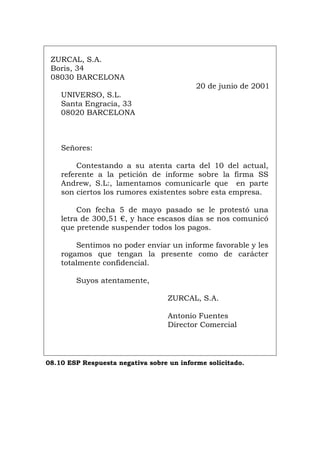 ZURCAL, S.A.
Boris, 34
08030 BARCELONA
20 de junio de 2001
UNIVERSO, S.L.
Santa Engracia, 33
08020 BARCELONA
Señores:
Contestando a su atenta carta del 10 del actual,
referente a la petición de informe sobre la firma SS
Andrew, S.L:, lamentamos comunicarle que en parte
son ciertos los rumores existentes sobre esta empresa.
Con fecha 5 de mayo pasado se le protestó una
letra de 300,51 €, y hace escasos días se nos comunicó
que pretende suspender todos los pagos.
Sentimos no poder enviar un informe favorable y les
rogamos que tengan la presente como de carácter
totalmente confidencial.
Suyos atentamente,
ZURCAL, S.A.
Antonio Fuentes
Director Comercial
08.10 ESP Respuesta negativa sobre un informe solicitado.
Português Italiano Deutsch English Français
 