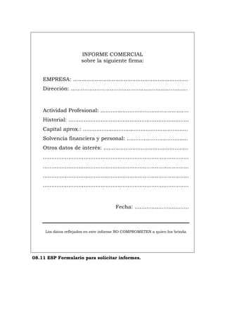 INFORME COMERCIAL
sobre la siguiente firma:
EMPRESA: ....................................................................
Dirección: .....................................................................
Actividad Profesional: ....................................................
Historial: .......................................................................
Capital aprox.: ..............................................................
Solvencia financiera y personal: ....................................
Otros datos de interés: ..................................................
......................................................................................
......................................................................................
......................................................................................
......................................................................................
Fecha: ................................
Los datos reflejados en este informe NO COMPROMETEN a quien los brinda
08.11 ESP Formulario para solicitar informes.
Português Italiano Deutsch English Français
 