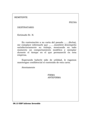 REMITENTE
FECHA
DESTINATARIO
Estimado Sr. X:
En contestación a su carta del pasado .......(fecha),
me complace informarle que ........(nombre) desempeño
satisfactoriamente su trabajo, mostrando en todo
momento un comportamiento modélico y ejemplar
durante el tiempo en el que permaneció en esta
empresa.
Esperando haberle sido de utilidad, le rogamos
mantengan confidencial el contenido de esta carta.
Atentamente
FIRMA
ANTEFIRMA
08.13 ESP Informe favorable
Português Italiano Deutsch English Français
 