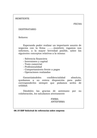 REMITENTE
FECHA
DESTINATARIO
Señores:
Esperando poder realizar un importante asunto de
negocios con la firma .........(nombre), rogamos nos
informen, a la mayor brevedad posible, sobre los
siguientes conceptos relativos a la misma:
- Solvencia financiera
- Inversiones y capital
- Trato comercial
- Profesionalidad
- Comportamiento frente a pagos
- Operaciones realizadas
Garantizándoles confidencialidad absoluta,
quedamos a su entera disposición para poder
corresponderles siempre que podamos serles de
utilidad.
Dándoles las gracias de antemano por su
colaboración, les saludamos atentamente
FIRMA
ANTEFIRMA
08.15 ESP Solicitud de referencias sobre empresa
Português Italiano Deutsch English Français
 