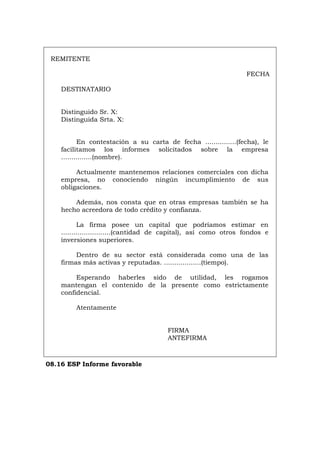 REMITENTE
FECHA
DESTINATARIO
Distinguido Sr. X:
Distinguida Srta. X:
En contestación a su carta de fecha ...............(fecha), le
facilitamos los informes solicitados sobre la empresa
...............(nombre).
Actualmente mantenemos relaciones comerciales con dicha
empresa, no conociendo ningún incumplimiento de sus
obligaciones.
Además, nos consta que en otras empresas también se ha
hecho acreedora de todo crédito y confianza.
La firma posee un capital que podríamos estimar en
........................(cantidad de capital), así como otros fondos e
inversiones superiores.
Dentro de su sector está considerada como una de las
firmas más activas y reputadas. ..................(tiempo).
Esperando haberles sido de utilidad, les rogamos
mantengan el contenido de la presente como estrictamente
confidencial.
Atentamente
FIRMA
ANTEFIRMA
08.16 ESP Informe favorable
Português Italiano Deutsch English Français
 
