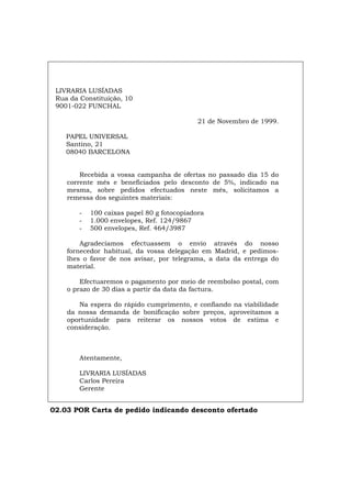 LIVRARIA LUSÍADAS
Rua da Constituição, 10
9001-022 FUNCHAL
21 de Novembro de 1999.
PAPEL UNIVERSAL
Santino, 21
08040 BARCELONA
Recebida a vossa campanha de ofertas no passado dia 15 do
corrente mês e beneficiados pelo desconto de 5%, indicado na
mesma, sobre pedidos efectuados neste mês, solicitamos a
remessa dos seguintes materiais:
- 100 caixas papel 80 g fotocopiadora
- 1.000 envelopes, Ref. 124/9867
- 500 envelopes, Ref. 464/3987
Agradecíamos efectuassem o envio através do nosso
fornecedor habitual, da vossa delegação em Madrid, e pedimos-
lhes o favor de nos avisar, por telegrama, a data da entrega do
material.
Efectuaremos o pagamento por meio de reembolso postal, com
o prazo de 30 dias a partir da data da factura.
Na espera do rápido cumprimento, e confiando na viabilidade
da nossa demanda de bonificação sobre preços, aproveitamos a
oportunidade para reiterar os nossos votos de estima e
consideração.
Atentamente,
LIVRARIA LUSÍADAS
Carlos Pereira
Gerente
02.03 POR Carta de pedido indicando desconto ofertado
Español Italiano Deutsch English Français
 