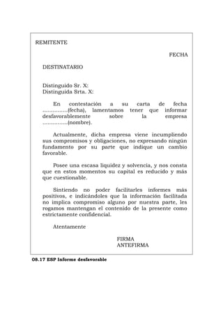 REMITENTE
FECHA
DESTINATARIO
Distinguido Sr. X:
Distinguida Srta. X:
En contestación a su carta de fecha
...............(fecha), lamentamos tener que informar
desfavorablemente sobre la empresa
...............(nombre).
Actualmente, dicha empresa viene incumpliendo
sus compromisos y obligaciones, no expresando ningún
fundamento por su parte que indique un cambio
favorable.
Posee una escasa liquidez y solvencia, y nos consta
que en estos momentos su capital es reducido y más
que cuestionable.
Sintiendo no poder facilitarles informes más
positivos, e indicándoles que la información facilitada
no implica compromiso alguno por nuestra parte, les
rogamos mantengan el contenido de la presente como
estrictamente confidencial.
Atentamente
FIRMA
ANTEFIRMA
08.17 ESP Informe desfavorable
Português Italiano Deutsch English Français
 
