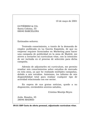 10 de mayo de 2001
GUTIÉRREZ & CIA.
Santa Coloma, 55
08040 BARCELONA
Estimados señores:
Teniendo conocimiento, a través de la demanda de
empleo publicada en La Gaceta Española, de que su
empresa requiere licenciados en Marketing para hacer
una campaña de publicidad en la zona de Madrid, me
atrevo a enviarles mi curriculum vitae, con la intención
de ser incluida en el proceso de selección para dicha
campaña.
Además de adjuntarles mi curriculum, me permito
resaltar mis conocimientos sobre estudios de mercado
en esta zona, ya que he realizado múltiples campañas,
debido a mis estudios. Asimismo, les informo de mis
disponibilidad total para realizar cualquier tipo de
actividad relacionada con ese sector.
En espera de sus gratas noticias, quedo a su
disposición, enviándoles atentos saludos,
Cristina Montijo Reyes
Avda. Rosales, 45
28046 MADRID
09.01 ESP Carta de oferta personal, adjuntando curriculum vitae.
Português Italiano Deutsch English Français
 
