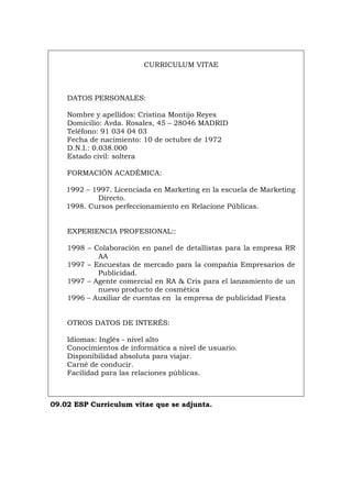 CURRICULUM VITAE
DATOS PERSONALES:
Nombre y apellidos: Cristina Montijo Reyes
Domicilio: Avda. Rosales, 45 – 28046 MADRID
Teléfono: 91 034 04 03
Fecha de nacimiento: 10 de octubre de 1972
D.N.I.: 0.038.000
Estado civil: soltera
FORMACIÓN ACADÉMICA:
1992 – 1997. Licenciada en Marketing en la escuela de Marketing
Directo.
1998. Cursos perfeccionamiento en Relacione Públicas.
EXPERIENCIA PROFESIONAL::
1998 – Colaboración en panel de detallistas para la empresa RR
AA
1997 – Encuestas de mercado para la compañía Empresarios de
Publicidad.
1997 – Agente comercial en RA & Cris para el lanzamiento de un
nuevo producto de cosmética
1996 – Auxiliar de cuentas en la empresa de publicidad Fiesta
OTROS DATOS DE INTERÉS:
Idiomas: Inglés - nivel alto
Conocimientos de informática a nivel de usuario.
Disponibilidad absoluta para viajar.
Carné de conducir.
Facilidad para las relaciones públicas.
09.02 ESP Curriculum vitae que se adjunta.
Português Italiano Deutsch English Français
 
