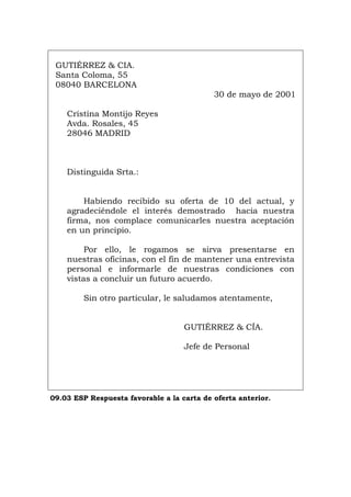 GUTIÉRREZ & CIA.
Santa Coloma, 55
08040 BARCELONA
30 de mayo de 2001
Cristina Montijo Reyes
Avda. Rosales, 45
28046 MADRID
Distinguida Srta.:
Habiendo recibido su oferta de 10 del actual, y
agradeciéndole el interés demostrado hacia nuestra
firma, nos complace comunicarles nuestra aceptación
en un principio.
Por ello, le rogamos se sirva presentarse en
nuestras oficinas, con el fin de mantener una entrevista
personal e informarle de nuestras condiciones con
vistas a concluir un futuro acuerdo.
Sin otro particular, le saludamos atentamente,
GUTIÉRREZ & CÍA.
Jefe de Personal
09.03 ESP Respuesta favorable a la carta de oferta anterior.
Português Italiano Deutsch English Français
Português Italiano Deutsch English Français
 