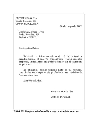 GUTIÉRREZ & CIA.
Santa Coloma, 55
08040 BARCELONA
30 de mayo de 2001
Cristina Montijo Reyes
Avda. Rosales, 45
28046 MADRID
Distinguida Srta.:
Habiendo recibido su oferta de 10 del actual, y
agradeciéndole el interés demostrado hacia nuestra
empresa, lamentamos no poder atender por el momento
su petición.
No obstante, hemos tomado nota de su nombre,
conocimientos y experiencia profesional, en previsión de
futuras vacantes.
Atentos saludos,
GUTIÉRREZ & CÍA.
Jefe de Personal
09.04 ESP Respuesta desfavorable a la carta de oferta anterior.
Português Italiano Deutsch English Français
 