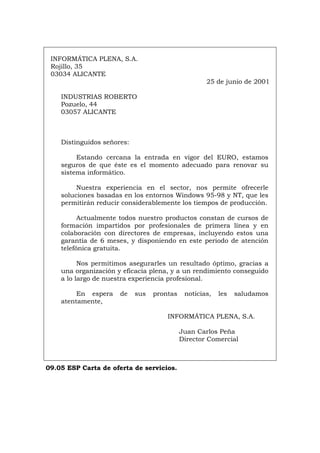 INFORMÁTICA PLENA, S.A.
Rojillo, 35
03034 ALICANTE
25 de junio de 2001
INDUSTRIAS ROBERTO
Pozuelo, 44
03057 ALICANTE
Distinguidos señores:
Estando cercana la entrada en vigor del EURO, estamos
seguros de que éste es el momento adecuado para renovar su
sistema informático.
Nuestra experiencia en el sector, nos permite ofrecerle
soluciones basadas en los entornos Windows 95-98 y NT, que les
permitirán reducir considerablemente los tiempos de producción.
Actualmente todos nuestro productos constan de cursos de
formación impartidos por profesionales de primera línea y en
colaboración con directores de empresas, incluyendo estos una
garantía de 6 meses, y disponiendo en este periodo de atención
telefónica gratuita.
Nos permitimos asegurarles un resultado óptimo, gracias a
una organización y eficacia plena, y a un rendimiento conseguido
a lo largo de nuestra experiencia profesional.
En espera de sus prontas noticias, les saludamos
atentamente,
INFORMÁTICA PLENA, S.A.
Juan Carlos Peña
Director Comercial
09.05 ESP Carta de oferta de servicios.
Português Italiano Deutsch English Français
 