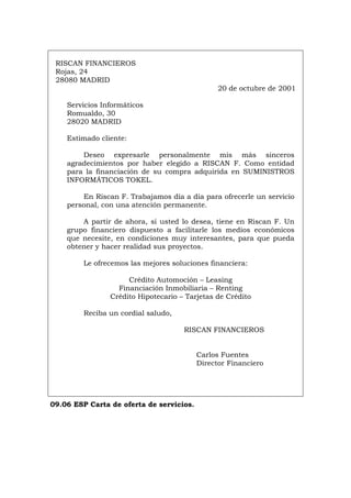 RISCAN FINANCIEROS
Rojas, 24
28080 MADRID
20 de octubre de 2001
Servicios Informáticos
Romualdo, 30
28020 MADRID
Estimado cliente:
Deseo expresarle personalmente mis más sinceros
agradecimientos por haber elegido a RISCAN F. Como entidad
para la financiación de su compra adquirida en SUMINISTROS
INFORMÁTICOS TOKEL.
En Riscan F. Trabajamos día a día para ofrecerle un servicio
personal, con una atención permanente.
A partir de ahora, si usted lo desea, tiene en Riscan F. Un
grupo financiero dispuesto a facilitarle los medios económicos
que necesite, en condiciones muy interesantes, para que pueda
obtener y hacer realidad sus proyectos.
Le ofrecemos las mejores soluciones financiera:
Crédito Automoción – Leasing
Financiación Inmobiliaria – Renting
Crédito Hipotecario – Tarjetas de Crédito
Reciba un cordial saludo,
RISCAN FINANCIEROS
Carlos Fuentes
Director Financiero
09.06 ESP Carta de oferta de servicios.
Português Italiano Deutsch English Français
 
