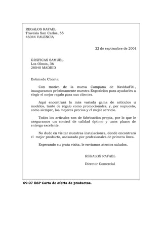 REGALOS RAFAEL
Travesía San Carlos, 55
46044 VALENCIA
22 de septiembre de 2001
GRÁFICAS SAMUEL
Los Olmos, 36
28040 MADRID
Estimado Cliente:
Con motivo de la nueva Campaña de Navidad’01,
inauguramos próximamente nuestra Exposición para ayudarles a
elegir el mejor regalo para sus clientes.
Aquí encontrará la más variada gama de artículos u
modelos, tanto de regalo como promocionales, y, por supuesto,
como siempre, los mejores precios y el mejor servicio.
Todos los artículos son de fabricación propia, por lo que le
aseguramos un control de calidad óptimo y unos plazos de
entrega excelente.
No dude en visitar nuestras instalaciones, donde encontrará
el mejor producto, asesorado por profesionales de primera línea.
Esperando su grata visita, le enviamos atentos saludos,
REGALOS RAFAEL
Director Comercial
09.07 ESP Carta de oferta de productos.
Português Italiano Deutsch English Français
 