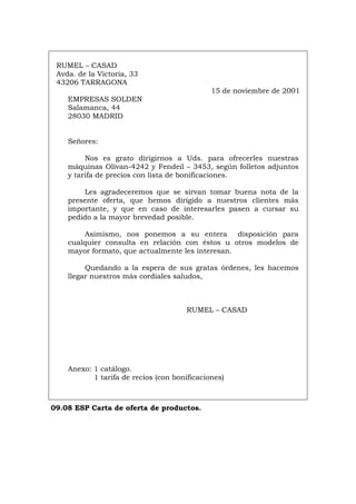 RUMEL – CASAD
Avda. de la Victoria, 33
43206 TARRAGONA
15 de noviembre de 2001
EMPRESAS SOLDEN
Salamanca, 44
28030 MADRID
Señores:
Nos es grato dirigirnos a Uds. para ofrecerles nuestras
máquinas Olivan-4242 y Fendeil – 3453, según folletos adjuntos
y tarifa de precios con lista de bonificaciones.
Les agradeceremos que se sirvan tomar buena nota de la
presente oferta, que hemos dirigido a nuestros clientes más
importante, y que en caso de interesarles pasen a cursar su
pedido a la mayor brevedad posible.
Asimismo, nos ponemos a su entera disposición para
cualquier consulta en relación con éstos u otros modelos de
mayor formato, que actualmente les interesan.
Quedando a la espera de sus gratas órdenes, les hacemos
llegar nuestros más cordiales saludos,
RUMEL – CASAD
Anexo: 1 catálogo.
1 tarifa de recios (con bonificaciones)
09.08 ESP Carta de oferta de productos.
Português Italiano Deutsch English Français
 