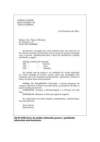CORPO E SAÚDE
Santa Trindade, 28
1300-231LISBOA
2 de Fevereiro de 2001.
Exmos. Srs. Vasco e Romeiro
R. Comércio, 37
3610-256 COIMBRA
Acusamos a recepção da vossa amável carta com data de 15
de Janeiro passado, juntamente com as notas de preços remetidas
com a mesma. Agradecemos-lhes o favor de atenderem o pedido
detalhado a seguir:
200 Kg. essência de lavanda
200 " " alecrim
100 " " coco
100 " " benjoim
De acordo com os preços e as condições de venda indicados
no vosso catálogo de preços, assim como das qualidades das
amostras que nos enviaram anteriormente, esperamos realizem o
envio no prazo mais breve possível.
FORMA DE PAGAMENTO. Incluindo o mesmo desconto de
sempre, efectuem o débito na nossa conta, no prazo de 30 dias, a
partir da data da factura.
CONDIÇÕES. Enviem a documentação e a factura em três
vias.
EXPEDIÇÃO. Realizem o envio por agência urgente.
Na expectativa do vosso rápido cumprimento, subscrevemo-
nos atentamente,
Jesus Touro
(assinatura)
02.04 POR Carta de pedido indicando preços e qualidades
oferecidos anteriormente.
Español Italiano Deutsch English Français
 