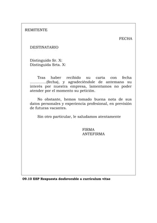 REMITENTE
FECHA
DESTINATARIO
Distinguido Sr. X:
Distinguida Srta. X:
Tras haber recibido su carta con fecha
..............(fecha), y agradeciéndole de antemano su
interés por nuestra empresa, lamentamos no poder
atender por el momento su petición.
No obstante, hemos tomado buena nota de sus
datos personales y experiencia profesional, en previsión
de futuras vacantes.
Sin otro particular, le saludamos atentamente
FIRMA
ANTEFIRMA
09.10 ESP Respuesta desfavorable a currículum vitae
Português Italiano Deutsch English Français
 