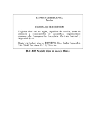 EMPRESA DISTRIBUIDORA
Precisa
SECRETARIA DE DIRECCIÓN
Exigimos nivel alto de inglés, capacidad de relación, dotes de
dirección y conocimientos de informática. Imprescindible
mecanografía. Incorporación inmediata. Contrato Laboral y
Seguridad Social.
Enviar currículum vitae a: DISTRISAN, S.A., Carlos Hernández,
23 – 08030 Barcelona. Ref.: S/Dirección.
10.01 ESP Anuncio breve en un solo bloque.
Português Italiano Deutsch English Français
 