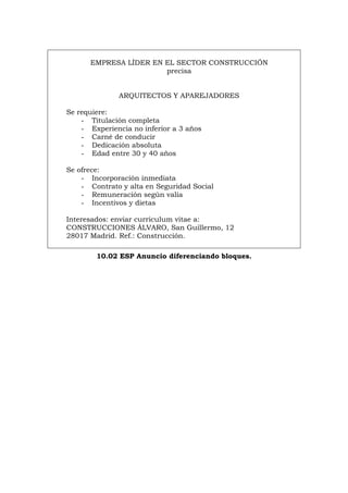 EMPRESA LÍDER EN EL SECTOR CONSTRUCCIÓN
precisa
ARQUITECTOS Y APAREJADORES
Se requiere:
- Titulación completa
- Experiencia no inferior a 3 años
- Carné de conducir
- Dedicación absoluta
- Edad entre 30 y 40 años
Se ofrece:
- Incorporación inmediata
- Contrato y alta en Seguridad Social
- Remuneración según valía
- Incentivos y dietas
Interesados: enviar curriculum vitae a:
CONSTRUCCIONES ÁLVARO, San Guillermo, 12
28017 Madrid. Ref.: Construcción.
10.02 ESP Anuncio diferenciando bloques.
Português Italiano Deutsch English Français
 