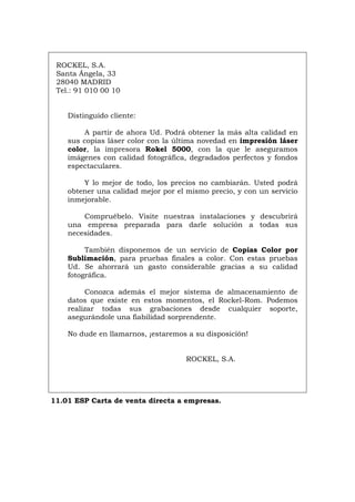 ROCKEL, S.A.
Santa Ángela, 33
28040 MADRID
Tel.: 91 010 00 10
Distinguido cliente:
A partir de ahora Ud. Podrá obtener la más alta calidad en
sus copias láser color con la última novedad en impresión láser
color, la impresora Rokel 5000, con la que le aseguramos
imágenes con calidad fotográfica, degradados perfectos y fondos
espectaculares.
Y lo mejor de todo, los precios no cambiarán. Usted podrá
obtener una calidad mejor por el mismo precio, y con un servicio
inmejorable.
Compruébelo. Visite nuestras instalaciones y descubrirá
una empresa preparada para darle solución a todas sus
necesidades.
También disponemos de un servicio de Copias Color por
Sublimación, para pruebas finales a color. Con estas pruebas
Ud. Se ahorrará un gasto considerable gracias a su calidad
fotográfica.
Conozca además el mejor sistema de almacenamiento de
datos que existe en estos momentos, el Rockel-Rom. Podemos
realizar todas sus grabaciones desde cualquier soporte,
asegurándole una fiabilidad sorprendente.
No dude en llamarnos, ¡estaremos a su disposición!
ROCKEL, S.A.
11.01 ESP Carta de venta directa a empresas.
Português Italiano Deutsch English Français
 
