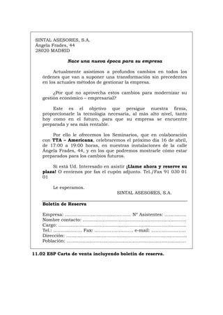 SINTAL ASESORES, S.A.
Ángela Frades, 44
28020 MADRID
Nace una nueva época para su empresa
Actualmente asistimos a profundos cambios en todos los
órdenes que van a suponer una transformación sin precedentes
en los actuales métodos de gestionar la empresa.
¿Por qué no aprovecha estos cambios para modernizar su
gestión económico – empresarial?
Este es el objetivo que persigue nuestra firma,
proporcionarle la tecnología necesaria, al más alto nivel, tanto
hoy como en el futuro, para que su empresa se encuentre
preparada y sea más rentable.
Por ello le ofrecemos los Seminarios, que en colaboración
con TTA – Americana, celebraremos el próximo día 16 de abril,
de 17:00 a 19:00 horas, en nuestras instalaciones de la calle
Ángela Frades, 44, y en los que podremos mostrarle cómo estar
preparados para los cambios futuros.
Si está Ud. Interesado en asistir ¡Llame ahora y reserve su
plaza! O envíenos por fax el cupón adjunto. Tel./Fax 91 030 01
01
Le esperamos.
SINTAL ASESORES, S.A.
Boletín de Reserva
Empresa: .............................................. Nº Asistentes: ...............
Nombre contacto: ........................................................................
Cargo: .........................................................................................
Tel.: .................... Fax: ........................... e-mail: ........................
Dirección: ....................................................................................
Población: ...................................................................................
11.02 ESP Carta de venta incluyendo boletín de reserva.
Português Italiano Deutsch English Français
 