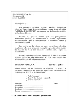 EDICIONES NEYLA, S.A.
Monasterio, 12
28030 MADRID
Distinguido Sr.:
Nos complace ofrecerle nuestro próximo lanzamiento
editorial. Un conjunto de obras incluidas en una única colección,
“LECTURA DE SIEMPRE”, que agrupa los títulos más vendidos
en la última década.
Avalado por grandes firmas, que han protagonizado
numerosos premios, le presentamos 50 títulos lujosamente
encuadernados, que le transportarán a diferentes épocas y
lugares del mundo.
Con motivo de la edición de esta maravillosa colección,
regalamos a los cien primeros suscriptores, un increíble mueble
de madera de roble con acabados dorados, como regalo de
lanzamiento.
Aproveche esta oportunidad, y envíenos el boletín de pedido
adjunto a la mayor brevedad posible. Recibirá en pocos días y en
su domicilio una colección apasionante.
--------------------------------------------------------------------------------
EDICIONES NEYLA, S.A. Boletín de pedido
Deseo recibir, en mi domicilio, la colección LECTURA DE
SIEMPRE, compuesta por 50 títulos lujosamente encuadernados,
cuyo importe de 300,51 € abonaré por:
_ Talón bancario
_ Giro Postal (incluir resguardo)
_ Contra reembolso
Nombre: ........................................ Firma
Dirección: ......................................
Población: ......................................
Teléfono: ........................................
Fecha: ...........................................
11.04 ESP Carta de venta directa a particulares.
Português Italiano Deutsch English Français
 