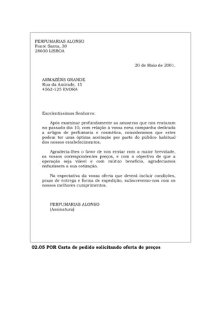 PERFUMARIAS ALONSO
Fonte Santa, 30
28030 LISBOA
20 de Maio de 2001.
ARMAZÉNS GRANDE
Rua da Amirade, 15
4562-125 EVORA
Excelentíssimos Senhores:
Após examinar profundamente as amostras que nos enviaram
no passado dia 10, com relação à vossa nova campanha dedicada
a artigos de perfumaria e cosmética, consideramos que estes
podem ter uma óptima aceitação por parte do público habitual
dos nossos estabelecimentos.
Agradecia-lhes o favor de nos enviar com a maior brevidade,
os vossos correspondentes preços, e com o objectivo de que a
operação seja viável e com mútuo benefício, agradecíamos
reduzissem a sua cotização.
Na expectativa da vossa oferta que deverá incluir condições,
prazo de entrega e forma de expedição, subscrevemo-nos com os
nossos melhores cumprimentos.
PERFUMARIAS ALONSO
(Assinatura)
02.05 POR Carta de pedido solicitando oferta de preços
Español Italiano Deutsch English Français
 