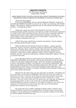 CREATIVE CONCEPTS
814 Waterman road South
Jacksonville, Florida
¡JAMÁS HEMOS VIVIDO UNA ÉPOCA MEJOR PARA CREAR Y PROSPERAR! ¡SUS IDEAS
CREADORAS PUEDEN AUMENTAR SUS INGRESOS, E, INCLUSO HACERLE RICO
¡Hola! Soy Perry Wilbur.
Le parecerá INCREÍBLE, pero la novelista Margaret Mitchell, creadora de
LO QUE EL VIENTO SE LLEVÓ, no tenía fe en su libro. Lo vendió por sólo 50.000
dólares. Más adelante, Hollywood ganaría más de 100 millones de dólares gracias
al libro... a lo largo de los años.
Amigo mío, espero que esto le haya llamado la atención. Sus ideas
creadoras propias pueden aumentar sus ingresos, pueden servirle para comprarse
un coche nuevo, unas vacaciones de lujo, una casa nueva, comprarse todos los
caprichos que quiera, yates, anillos de diamantes, mandar a sus hijos a la
Universidad, o lo que usted desee: lo que se suele llamar “la buena vida”. Sus
ideas creadoras lo pueden hacer rico.
¿Ideas? Son lo que mantienen en marcha este planeta. Cuanto mejores
son, más lejos podrán llevarle a usted.
Hablo de ideas de todo tipo de proyectos creadores... juegos, juguetes,
anuncios, tarjetas, inventos, canciones, productos alimenticios, relatos cortos,
discursos, artículos, libros, chistes, novelas, obras de teatro, guiones de humor,
caricaturas, artículos de broma, argumentos para películas, programas de
televisión, cuñas para la radio, boletines, casetes, nuevos negocios, servicios
públicos, guiones, canciones publicitarias, informes comerciales, folletos, revistas
y muchas cosas más.
Yo he sido feliz durante la mayor parte de mi vida porque he sido una
PERSONA CON IDEAS: me encantan, y han hecho mucho por mi. Me han hecho
conocer las grandes ciudades del mundo, visitar los estudios cinematográficos,
conocer a las grandes estrellas, a los famosos, a las personas importantes. Mis
ideas han generado quince libros publicados (algunos de ellos son best – séller), se
han grabado canciones mías, se han producido guiones para televisión, y he
publicado millares de artículos en revistas y periódicos de los Estados Unidos y de
otros veinte países del mundo.
Muchas de mis ideas mías me han generado resultados, resultados que
se materializan en hermosos CHEQUES o derechos de autor que cobro sin
falta mes tras mes. Varias de estas ideas han merecido premios nacionales,
invitaciones a actos, artículos en periódicos sobre mi persona, y otros
honores. ¿Por qué cuento todo esto? No quiero que me tome por un fanfarrón.
Lo único que deseo es que se dé cuenta de los grandes BENEFICIOS
ADICIONALES que puede conseguir si tiene ideas creadoras y con éxito. Los
cheques y los derechos de autor están muy bien, pero los beneficios
adicionales tampoco son de despreciar...
No se por qué no va a poder conseguir lo mismo usted, y obtener unos
buenos beneficios a partir de sus propias ideas. Si usted no fuera una persona
creadora, si no le interesase la creatividad y no le gustase trabajar con las ideas,
no habría seguido leyendo hasta aquí...
.../...
Português Italiano Deutsch English Français
 