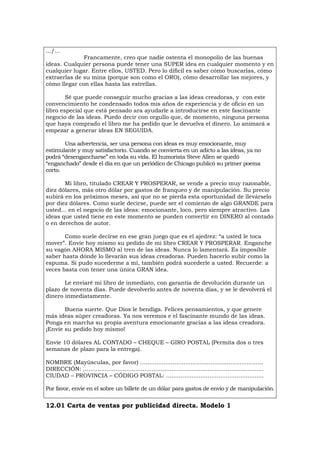 .../...
Francamente, creo que nadie ostenta el monopolio de las buenas
ideas. Cualquier persona puede tener una SUPER idea en cualquier momento y en
cualquier lugar. Entre ellos, USTED. Pero lo difícil es saber cómo buscarlas, cómo
extraerlas de su mina (porque son como el ORO), cómo desarrollar las mejores, y
cómo llegar con ellas hasta las estrellas.
Sé que puede conseguir mucho gracias a las ideas creadoras, y con este
convencimiento he condensado todos mis años de experiencia y de oficio en un
libro especial que está pensado ara ayudarle a introducirse en este fascinante
negocio de las ideas. Puedo decir con orgullo que, de momento, ninguna persona
que haya comprado el libro me ha pedido que le devuelva el dinero. Lo animará a
empezar a generar ideas EN SEGUIDA.
Una advertencia, ser una persona con ideas es muy emocionante, muy
estimulante y muy satisfactorio. Cuando se convierta en un adicto a las ideas, ya no
podrá “desengancharse” en toda su vida. El humorista Steve Allen se quedó
“enganchado” desde el día en que un periódico de Chicago publicó su primer poema
corto.
Mi libro, titulado CREAR Y PROSPERAR, se vende a precio muy razonable,
diez dólares, más otro dólar por gastos de franqueo y de manipulación. Su precio
subirá en los próximos meses, así que no se pierda esta oportunidad de llevárselo
por diez dólares. Como suele decirse, puede ser el comienzo de algo GRANDE para
usted... en el negocio de las ideas: emocionante, loco, pero siempre atractivo. Las
ideas que usted tiene en este momento se pueden convertir en DINERO al contado
o en derechos de autor.
Como suele decirse en ese gran juego que es el ajedrez: “a usted le toca
mover”. Envíe hoy mismo su pedido de mi libro CREAR Y PROSPERAR. Enganche
su vagón AHORA MISMO al tren de las ideas. Nunca lo lamentará. Es imposible
saber hasta dónde lo llevarán sus ideas creadoras. Pueden hacerlo subir como la
espuma. Si pudo sucederme a mí, también podrá sucederle a usted. Recuerde: a
veces basta con tener una única GRAN idea.
Le enviaré mi libro de inmediato, con garantía de devolución durante un
plazo de noventa días. Puede devolverlo antes de noventa días, y se le devolverá el
dinero inmediatamente.
Buena suerte. Que Dios le bendiga. Felices pensamientos, y que genere
más ideas súper creadoras. Ya nos veremos e el fascinante mundo de las ideas.
Ponga en marcha su propia aventura emocionante gracias a las ideas creadora.
¡Envíe su pedido hoy mismo!
Envíe 10 dólares AL CONTADO – CHEQUE – GIRO POSTAL (Permita dos o tres
semanas de plazo para la entrega).
NOMBRE (Mayúsculas, por favor) ....................................................................
DIRECCIÓN: ....................................................................................................
CIUDAD – PROVINCIA – CÓDIGO POSTAL: ......................................................
Por favor, envíe en el sobre un billete de un dólar para gastos de envío y de manipulación.
12.01 Carta de ventas por publicidad directa. Modelo 1
 