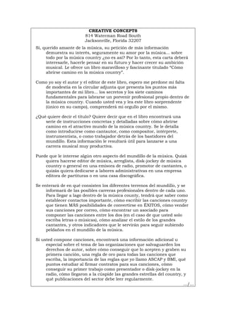 CREATIVE CONCEPTS
814 Waterman Road South
Jacksonville, Florida 32207
Sí, querido amante de la música, su petición de más información
demuestra su interés, seguramente su amor por la música... sobre
todo por la música country ¿no es así? Por lo tanto, esta carta deberá
interesarle, hacerle pensar en su futuro y hacer crecer su ambición
musical. Le ofrece un libro maravilloso y fascinante titulado “Cómo
abrirse camino en la música country”.
Como yo soy el autor y el editor de este libro, espero me perdone mi falta
de modestia en la circular adjunta que presenta los puntos más
importantes de mi libro... los secretos y los siete caminos
fundamentales para labrarse un porvenir profesional propio dentro de
la música country. Cuando usted vea y lea este libro sorprendente
(único en su campo), comprenderá mi orgullo por el mismo.
¿Qué quiere decir el título? Quiere decir que en el libro encontrará una
serie de instrucciones concretas y detalladas sobre cómo abrirse
camino en el atractivo mundo de la música country. Se le detalla
como introducirse como cantautor, como compositor, intérprete,
instrumentista, o como trabajador detrás de los bastidores del
mundillo. Esta información le resultará útil para lanzarse a una
carrera musical muy productiva.
Puede que le interese algún otro aspecto del mundillo de la música. Quizá
quiera hacerse editor de música, arreglista, disk-jockey de música
country o general en una emisora de radio, promotor de cantantes, o
quizás quiera dedicarse a labores administrativas en una empresa
editora de partituras o en una casa discográfica.
Se enterará de en qué consisten los diferentes terrenos del mundillo, y se
informará de las posibles carreras profesionales dentro de cada uno.
Para llegar a lago dentro de la música county, tendrá que saber como
establecer contactos importante, cómo escribir las canciones country
que tienen MÁS posibilidades de convertirse en ÉXITOS, cómo vender
sus canciones por correo, cómo encontrar un asociado para
componer las canciones entre los dos (en el caso de que usted solo
escriba letras o músicas), cómo analizar el estilo de los grandes
cantantes, y otros indicadores que le servirán para seguir subiendo
peldaños en el mundillo de la música.
Si usted compone canciones, encontrará una información adicional u
especial sobre el tema de las organizaciones que salvaguarden los
derechos de autor, sobre cómo conseguir que lo acepten y graben su
primera canción, una regla de oro para todas las canciones que
escriba, la importancia de las reglas que yo llamo ASCAP y BMI, qué
puntos estudiar al firmar contratos para sus canciones, cómo
conseguir su primer trabajo como presentador o disk-jockey en la
radio, cómo llegaron a la cúspide las grandes estrellas del country, y
qué publicaciones del sector debe leer regularmente.
.../...
Português Italiano Deutsch English Français
 