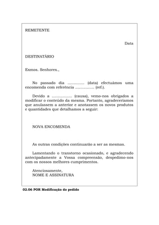 REMETENTE
Data
DESTINATÀRIO
Exmos. Senhores.,
No passado dia .............. (data) efectuámos uma
encomenda com referência ................ (ref.).
Devido a ................. (causa), vemo-nos obrigados a
modificar o conteúdo da mesma. Portanto, agradeceríamos
que anulassem a anterior e anotassem os novos produtos
e quantidades que detalhamos a seguir:
NOVA ENCOMENDA
As outras condições continuarão a ser as mesmas.
Lamentando o transtorno ocasionado, e agradecendo
antecipadamente a Vossa compreensão, despedimo-nos
com os nossos melhores cumprimentos.
Atenciosamente,
NOME E ASSINATURA
02.06 POR Modificação do pedido
Español Italiano Deutsch English Français
 
