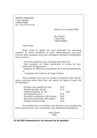 NIRTEN ASSOCIES
1 Rue Jardins
75000 PARIS
Tel : 01 55 55 55 55
Paris, le 21 Octobre 2001
Mr Charles
3 Rue Dax
75000 PARIS
Cher client,
Nous avons le plaisir de vous présenter les nouveaux
produits de notre entreprise, et vous communiquons que vous
recevrez dans quelques jours par messagerie quelques échantillons.
Vous recevrez :
- nouveaux parfums pour la saison printemps-été
- kits complets de crème hydratante et crème de nuit,
présentés exclusivement
- paquets de différents échantillons de serviettes parfumées,
et
- 12 gammes de couleurs de rouge à lèvres.
Nous sommes sûrs que ces articles attireront votre intérêt,
nous y ajoutons aussi leurs prix, qui seront en vigueur à partir du
25 Novembre :
- Oeuillet rose (parfum 50 ml) ... 32 €
- Standy (parfum 30 ml) ... 31 €
- Anyblue (parfum 35 ml) ... 30 €
- Kit hydratant/nuit ... 25 €
- Serviettes parfumées (100 unités) ... 20 €
- Serviettes parfumées (50 unités) ... 10 €
- Rouges à lèvres/unité ... 30 €
En espérant que ces articles vous plairont, nous profitons de
cette occasion pour vous transmettre nos salutations distinguées.
Jean Duval
PDG
01.02 FRA Présentation d´un nouveau lot de produits
Português Italiano Deutsch English Español
 