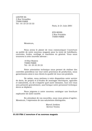 LOGTIN SA
3 Rue Versailles
75000 PARIS
Tel : 01 33 33 33 33
Paris, le 21 Juin 2001
ETS RIVES
2 Rue Franklin
75000 PARIS
Messieurs,
Nous avons le plaisir de vous communiquer l´ouverture
au public de notre nouveau magasin pour la vente de lubrifiants,
courroies, huiles, outillage et machines en général. Vous nous
trouverez à cette nouvelle adresse :
10 Rue Rosiers
75000 PARIS
Tel : 01 35 33 35 33
Notre orientation technique nous permet de réaliser des
contrôles pointilleux sur tout notre processus de production, nous
garantissons ainsi à nos clients la qualité de tous nos produits.
De même, nous mettons à votre disposition notre service
de devis, de projets et d´études de montages électriques, agricoles
et industriels, ou de n´importe quel autre domaine, tout ceci vous
sera présenté gratuitement, sauf lorsque notre personnel technique
devra se déplacer.
Nous joignons à notre nouveau catalogue une brochure
explicative de notre société.
En attendant de vos nouvelles, nous vous prions d´agréer,
Messieurs, l´expression de nos salutations distinguées.
Marcel Jenkins
Service Ventes
01.03 FRA L´ouverture d´un nouveau magasin
Português Italiano Deutsch English Español
 