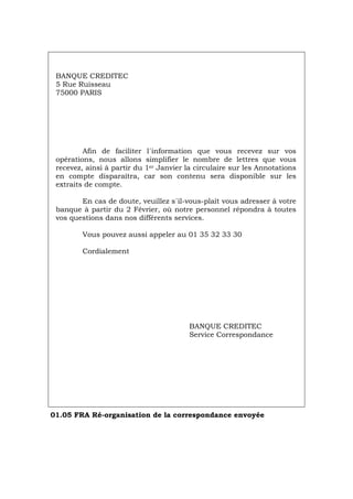 BANQUE CREDITEC
5 Rue Ruisseau
75000 PARIS
Afin de faciliter l´information que vous recevez sur vos
opérations, nous allons simplifier le nombre de lettres que vous
recevez, ainsi à partir du 1er Janvier la circulaire sur les Annotations
en compte disparaîtra, car son contenu sera disponible sur les
extraits de compte.
En cas de doute, veuillez s´il-vous-plaît vous adresser à votre
banque à partir du 2 Février, où notre personnel répondra à toutes
vos questions dans nos différents services.
Vous pouvez aussi appeler au 01 35 32 33 30
Cordialement
BANQUE CREDITEC
Service Correspondance
01.05 FRA Ré-organisation de la correspondance envoyée
Português Italiano Deutsch English Español
 