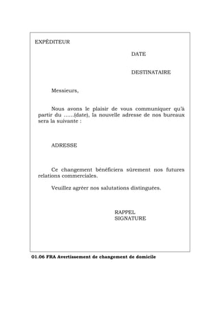 EXPÉDITEUR
DATE
DESTINATAIRE
Messieurs,
Nous avons le plaisir de vous communiquer qu’à
partir du ……(date), la nouvelle adresse de nos bureaux
sera la suivante :
ADRESSE
Ce changement bénéficiera sûrement nos futures
relations commerciales.
Veuillez agréer nos salutations distinguées.
RAPPEL
SIGNATURE
01.06 FRA Avertissement de changement de domicile
Português Italiano Deutsch English Español
 