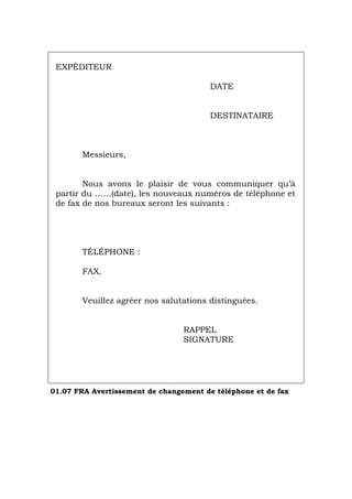 EXPÉDITEUR
DATE
DESTINATAIRE
Messieurs,
Nous avons le plaisir de vous communiquer qu’à
partir du ……(date), les nouveaux numéros de téléphone et
de fax de nos bureaux seront les suivants :
TÉLÉPHONE :
FAX.
Veuillez agréer nos salutations distinguées.
RAPPEL
SIGNATURE
01.07 FRA Avertissement de changement de téléphone et de fax
Português Italiano Deutsch English Español
 