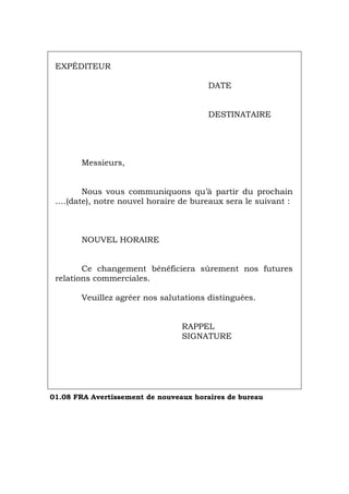 EXPÉDITEUR
DATE
DESTINATAIRE
Messieurs,
Nous vous communiquons qu’à partir du prochain
….(date), notre nouvel horaire de bureaux sera le suivant :
NOUVEL HORAIRE
Ce changement bénéficiera sûrement nos futures
relations commerciales.
Veuillez agréer nos salutations distinguées.
RAPPEL
SIGNATURE
01.08 FRA Avertissement de nouveaux horaires de bureau
Português Italiano Deutsch English Español
 