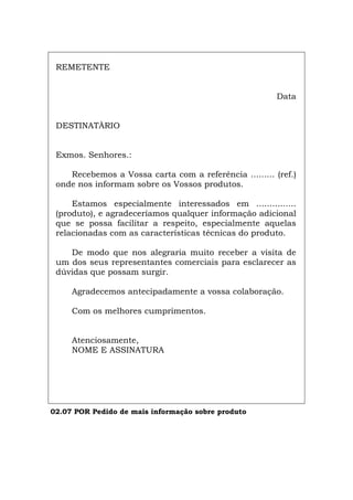 REMETENTE
Data
DESTINATÀRIO
Exmos. Senhores.:
Recebemos a Vossa carta com a referência ......... (ref.)
onde nos informam sobre os Vossos produtos.
Estamos especialmente interessados em ...............
(produto), e agradeceríamos qualquer informação adicional
que se possa facilitar a respeito, especialmente aquelas
relacionadas com as características técnicas do produto.
De modo que nos alegraria muito receber a visita de
um dos seus representantes comerciais para esclarecer as
dúvidas que possam surgir.
Agradecemos antecipadamente a vossa colaboração.
Com os melhores cumprimentos.
Atenciosamente,
NOME E ASSINATURA
02.07 POR Pedido de mais informação sobre produto
Español Italiano Deutsch English Français
 