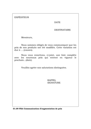 EXPÉDITEUR
DATE
DESTINATAIRE
Messieurs,
Nous sommes obligés de vous communiquer que les
prix de nos produits ont été modifiés. Cette variation est
due à ….(causes).
Nous vous remettons, ci-joint, une liste complète
avec les nouveaux prix qui entrent en vigueur le
prochain…(date).
Veuillez agréer nos salutations distinguées.
RAPPEL
SIGNATURE
01.09 FRA Communication d’augmentation de prix
Português Italiano Deutsch English Español
 